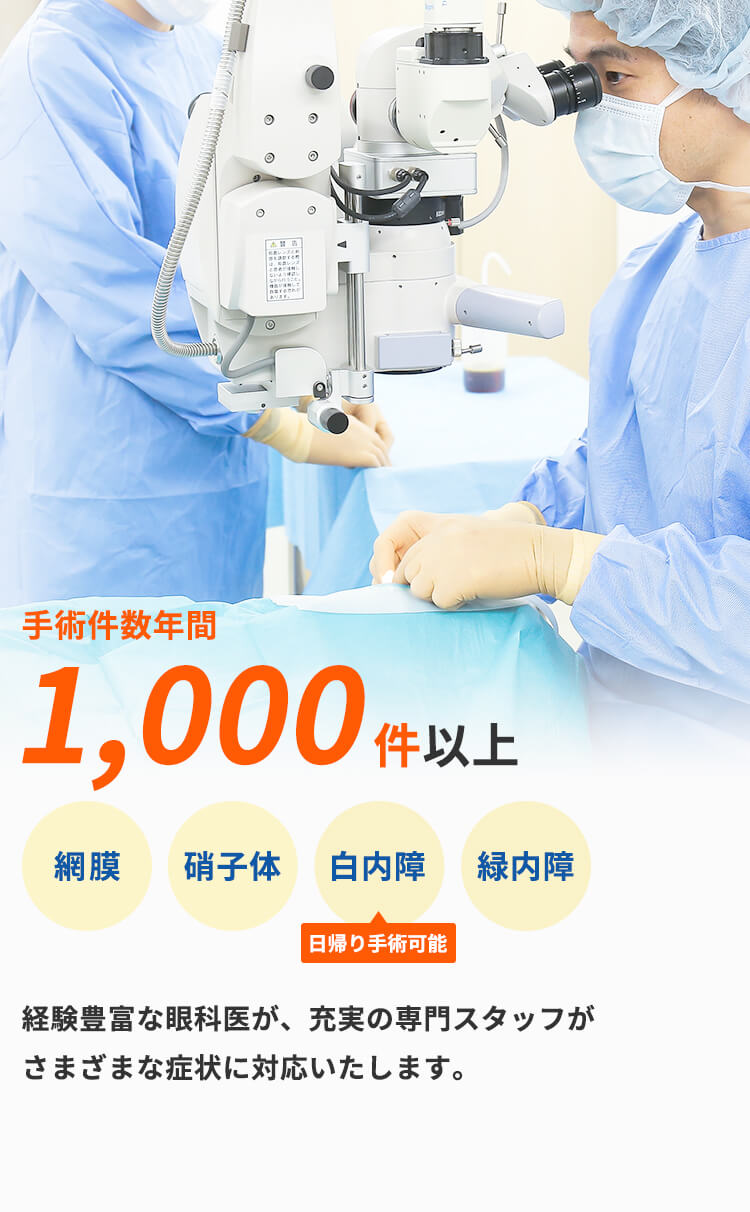 手術件数年間 1,000件以上網膜硝子体白内障緑内障日帰り手術可能経験豊富な眼科医が、充実の専門スタッフが さまざまな症状に対応いたします